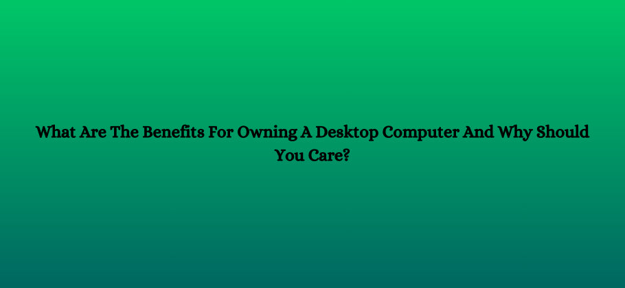 What Are The Benefits For Owning A Desktop Computer And Why Should You Care?